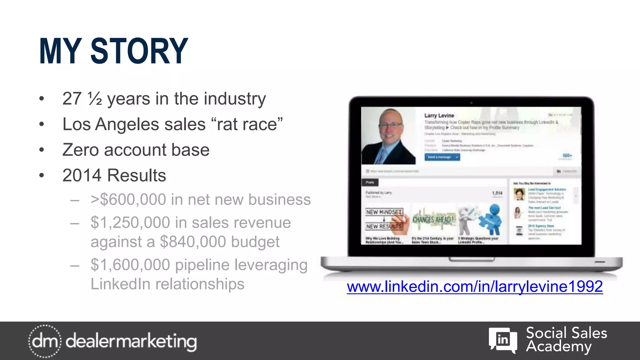 MY STORY
• 27 ½ years in the industry
• Los Angeles sales “rat race”
• Zero account base
• 2014 Results
– >$600,000 in net new business
– $1,250,000 in sales revenue
against a $840,000 budget
– $1,600,000 pipeline leveraging
LinkedIn relationships www.linkedin.com/in/larrylevine1992
 