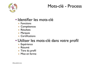 ©NouvelleCarriere
Mots-clé - Process
• Identiﬁer les mots-clé
‣ Fonctions
‣ Compétences
‣ Résultats
‣ Marques
‣ Certiﬁcations
• Utiliser les mots-clé dans votre proﬁl
‣ Expérience
‣ Résumé
‣ Titre du proﬁl
‣ Mise en forme
 