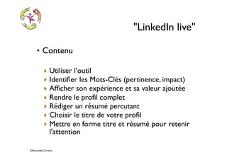 ©NouvelleCarriere
"LinkedIn live"
• Contenu
‣ Utiliser l’outil
‣ Identiﬁer les Mots-Clés (pertinence, impact)
‣ Afﬁcher son expérience et sa valeur ajoutée
‣ Rendre le proﬁl complet
‣ Rédiger un résumé percutant
‣ Choisir le titre de votre proﬁl
‣ Mettre en forme titre et résumé pour retenir
l'attention
 