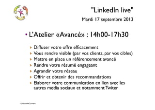 ©NouvelleCarriere
"LinkedIn live"
Mardi 17 septembre 2013
• L’Atelier «Avancé» : 14h00-17h30
‣ Diffuser votre offre efﬁcacement
‣ Vous rendre visible (par vos clients, par vos cibles)
‣ Mettre en place un référencement avancé
‣ Rendre votre résumé engageant
‣ Agrandir votre réseau
‣ Offrir et obtenir des recommandations
‣ Elaborer votre communication en lien avec les
autres media sociaux et notamment Twiter
 