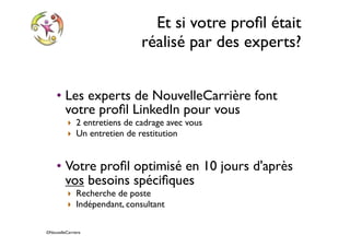 ©NouvelleCarriere
Et si votre proﬁl était
réalisé par des experts?
• Les experts de NouvelleCarrière font
votre proﬁl LinkedIn pour vous
‣ 2 entretiens de cadrage avec vous
‣ Un entretien de restitution
• Votre proﬁl optimisé en 10 jours d'après
vos besoins spéciﬁques
‣ Recherche de poste
‣ Indépendant, consultant
 