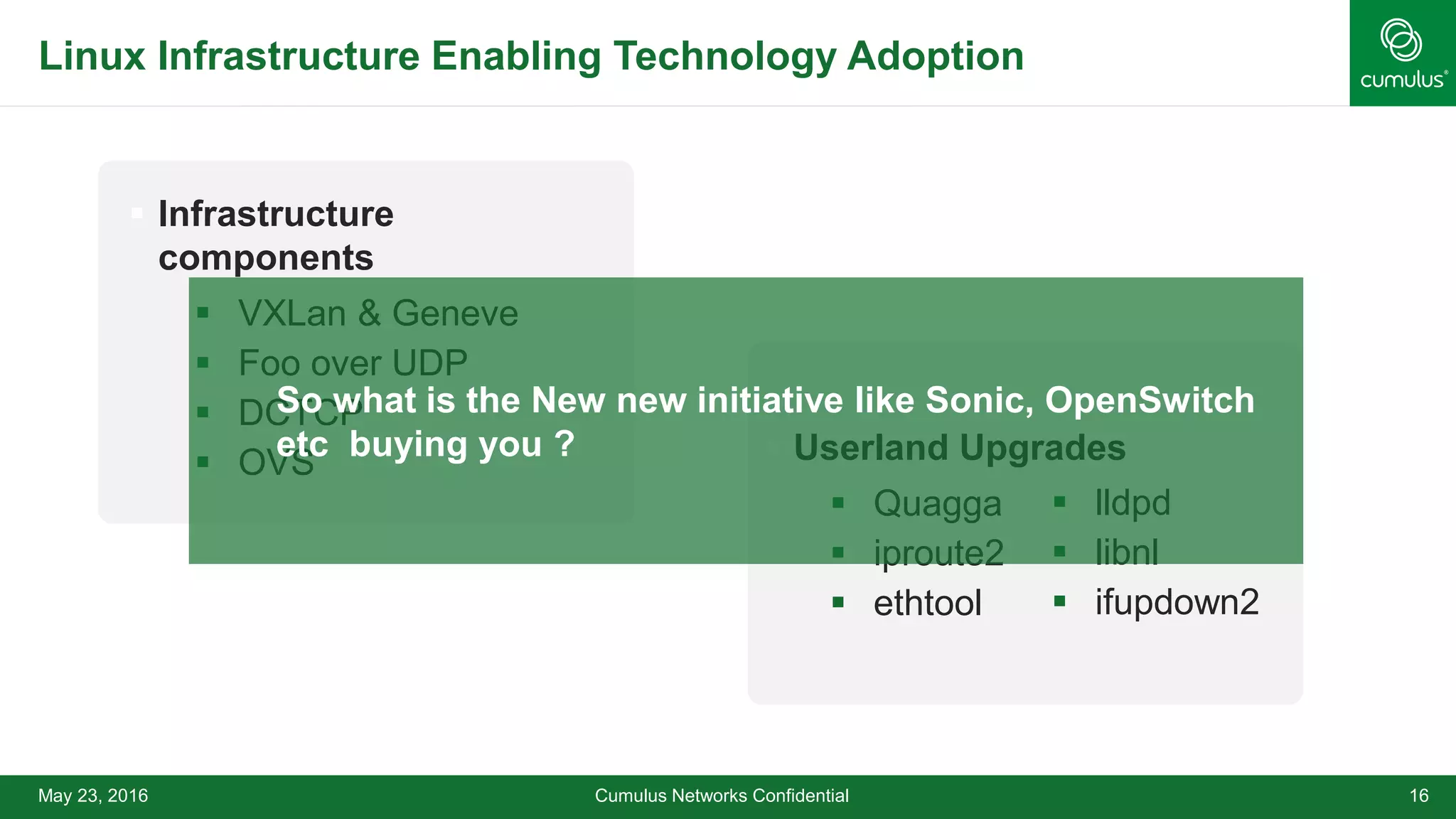 Linux Infrastructure Enabling Technology Adoption
 Infrastructure
components
 VXLan & Geneve
 Foo over UDP
 DCTCP
 OVS
Cumulus Networks Confidential 16May 23, 2016
 Userland Upgrades
 Quagga
 iproute2
 ethtool
 lldpd
 libnl
 ifupdown2
So what is the New new initiative like Sonic, OpenSwitch
etc buying you ?
 