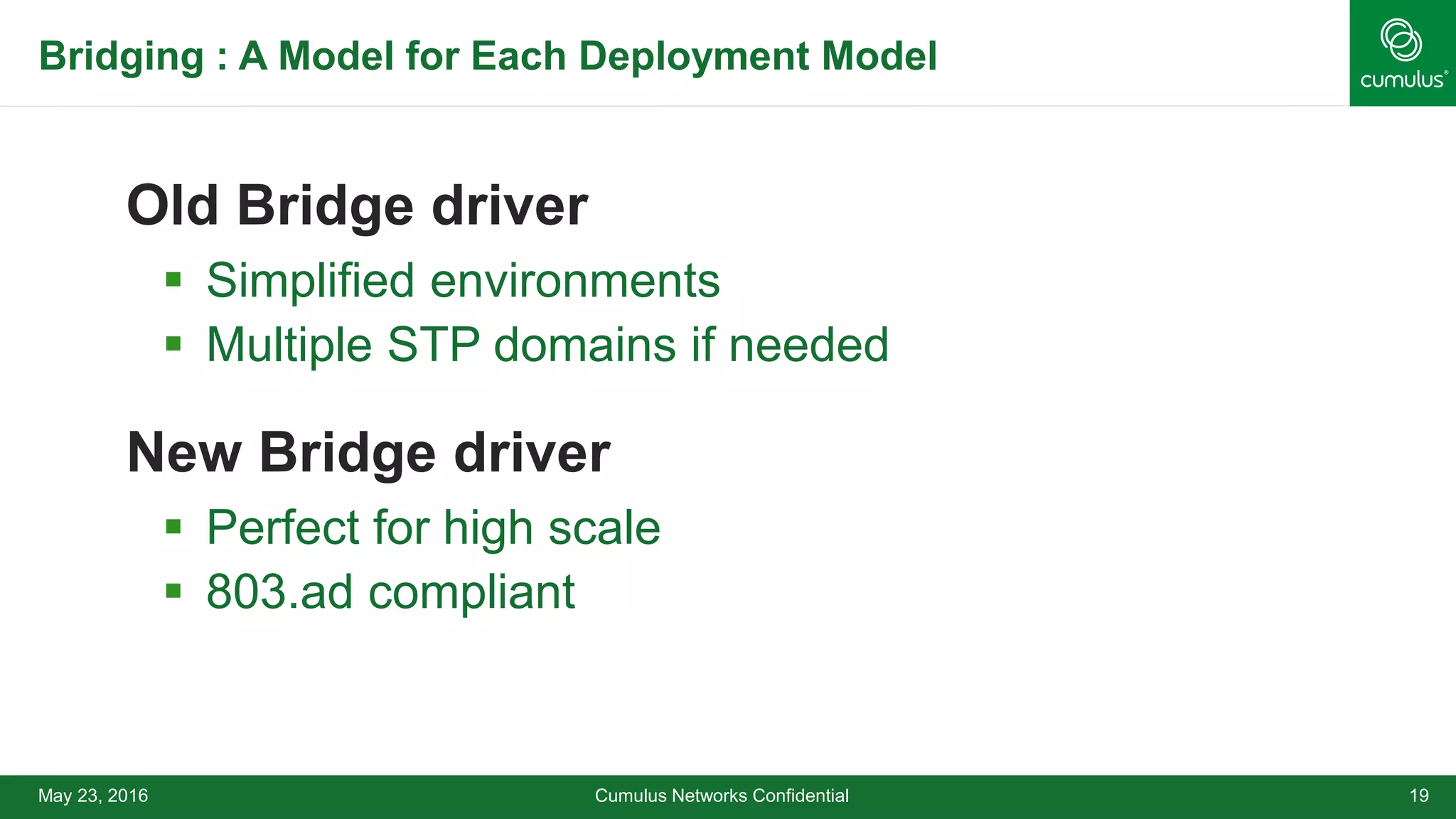Bridging : A Model for Each Deployment Model
Old Bridge driver
 Simplified environments
 Multiple STP domains if needed
New Bridge driver
 Perfect for high scale
 803.ad compliant
Cumulus Networks Confidential 19May 23, 2016
 