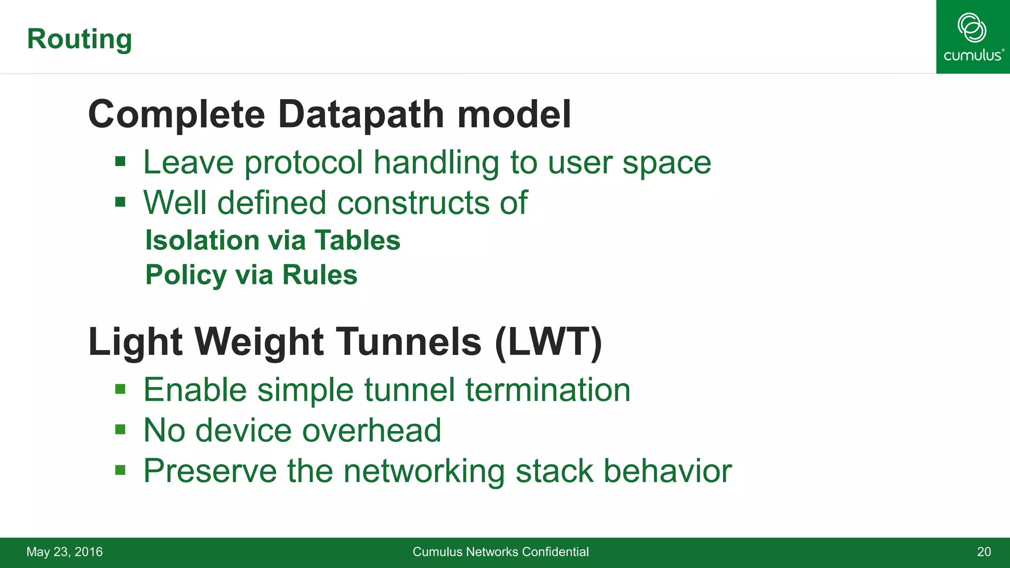 Routing
Complete Datapath model
 Leave protocol handling to user space
 Well defined constructs of
• Isolation via Tables
• Policy via Rules
Light Weight Tunnels (LWT)
 Enable simple tunnel termination
 No device overhead
 Preserve the networking stack behavior
Cumulus Networks Confidential 20May 23, 2016
 
