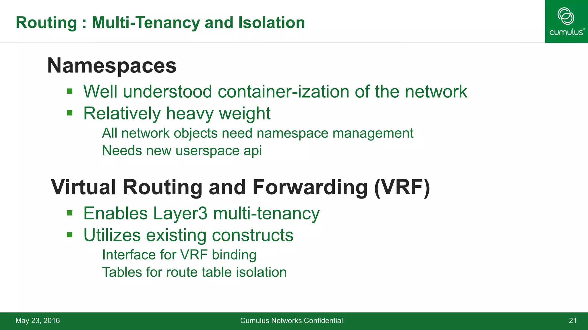 Routing : Multi-Tenancy and Isolation
Namespaces
 Well understood container-ization of the network
 Relatively heavy weight
All network objects need namespace management
Needs new userspace api
Virtual Routing and Forwarding (VRF)
 Enables Layer3 multi-tenancy
 Utilizes existing constructs
Interface for VRF binding
Tables for route table isolation
Cumulus Networks Confidential 21May 23, 2016
 