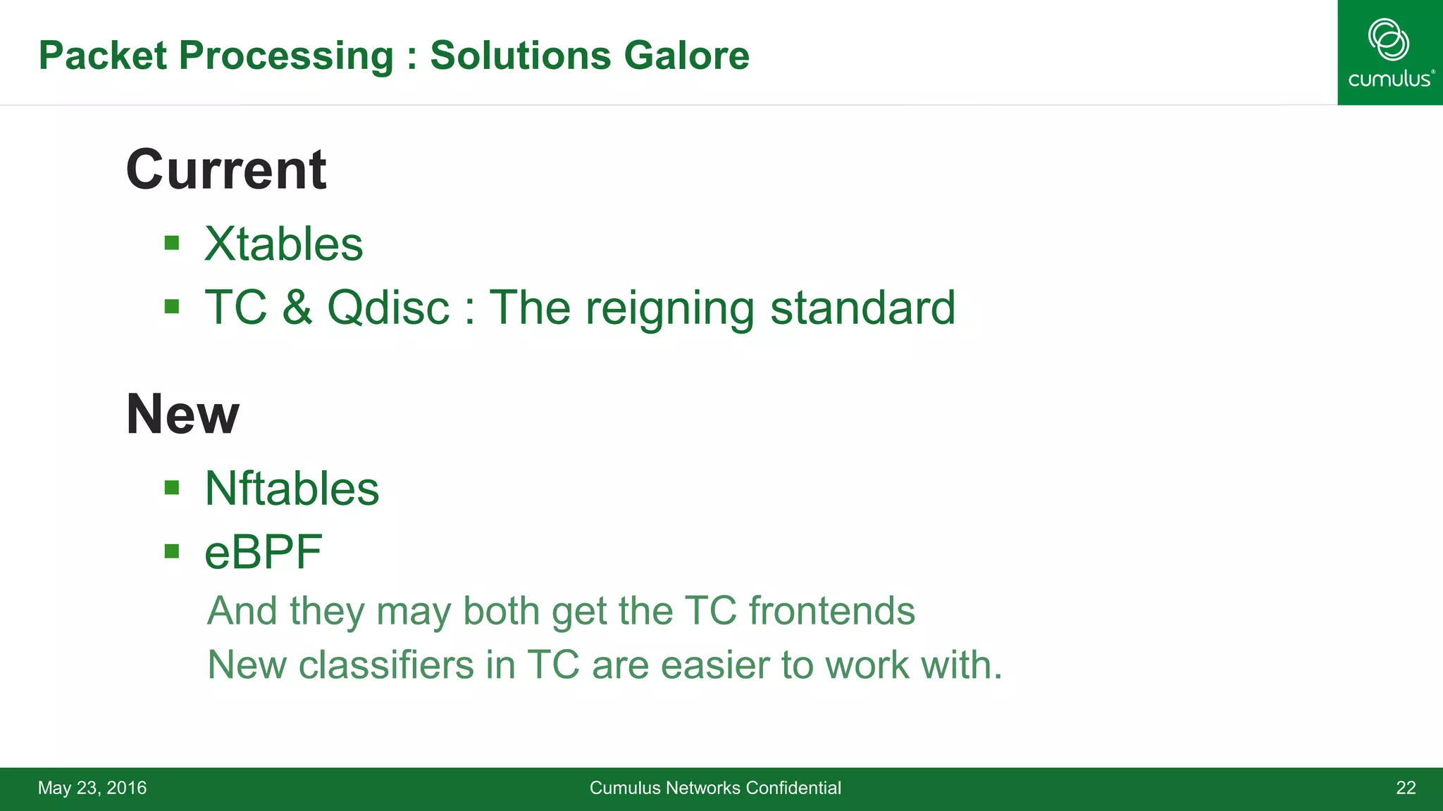 Packet Processing : Solutions Galore
Current
 Xtables
 TC & Qdisc : The reigning standard
New
 Nftables
 eBPF
• And they may both get the TC frontends
• New classifiers in TC are easier to work with.
Cumulus Networks Confidential 22May 23, 2016
 