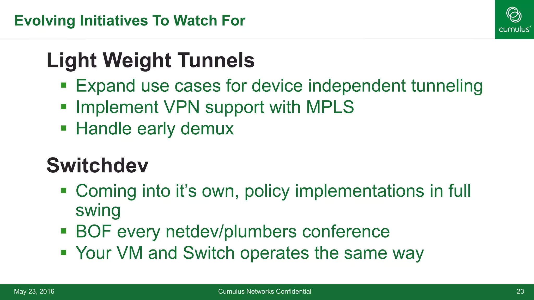 Evolving Initiatives To Watch For
Light Weight Tunnels
 Expand use cases for device independent tunneling
 Implement VPN support with MPLS
 Handle early demux
Switchdev
 Coming into it’s own, policy implementations in full
swing
 BOF every netdev/plumbers conference
 Your VM and Switch operates the same way
Cumulus Networks Confidential 23May 23, 2016
 
