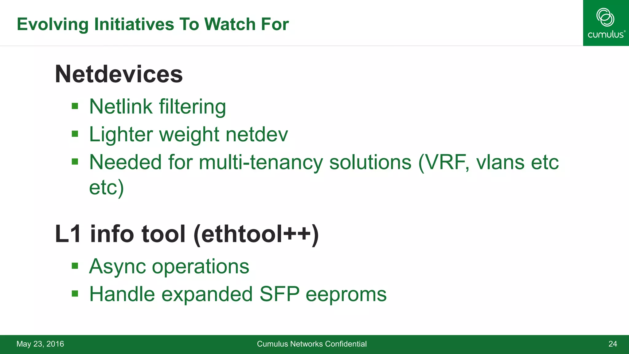 Evolving Initiatives To Watch For
Netdevices
 Netlink filtering
 Lighter weight netdev
 Needed for multi-tenancy solutions (VRF, vlans etc
etc)
L1 info tool (ethtool++)
 Async operations
 Handle expanded SFP eeproms
Cumulus Networks Confidential 24May 23, 2016
 