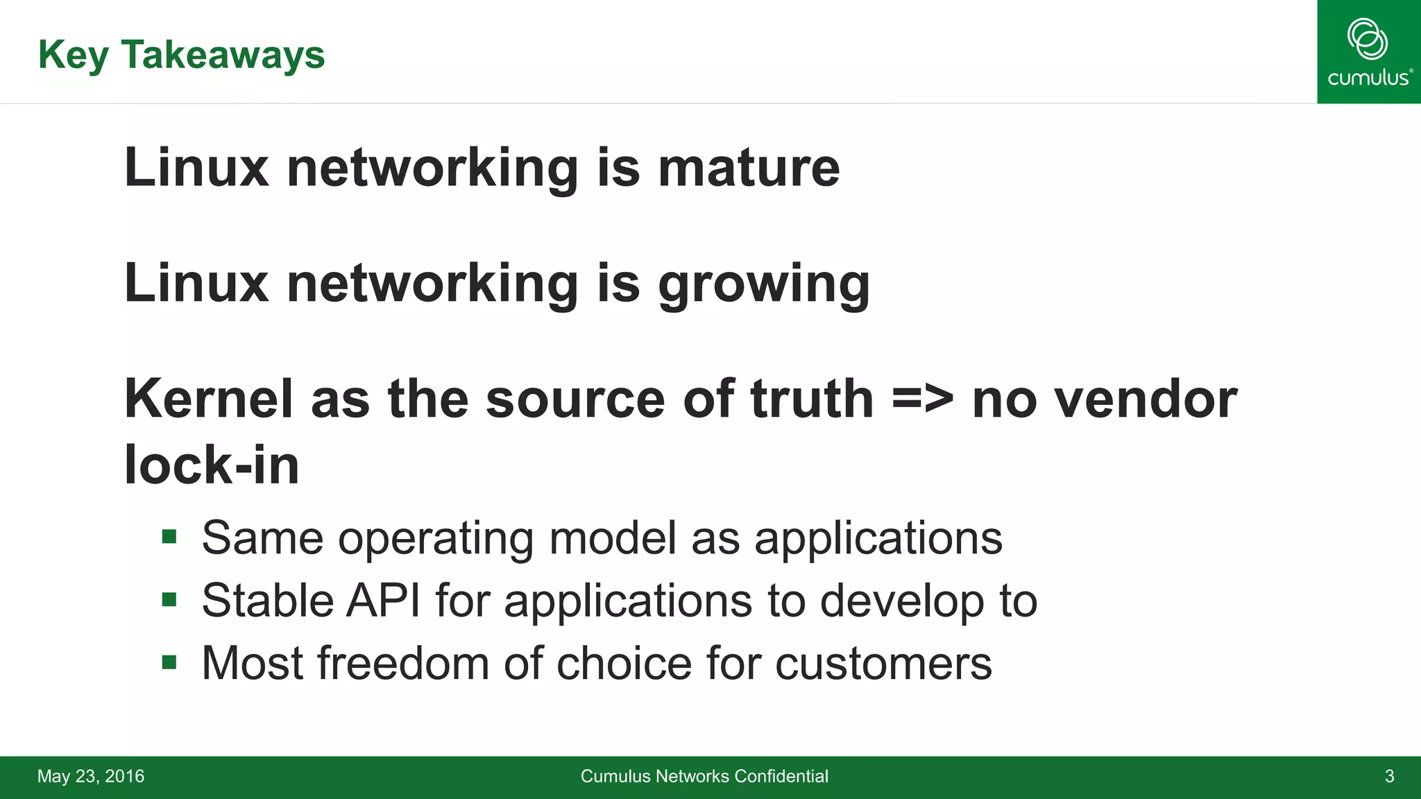 Key Takeaways
Linux networking is mature
Linux networking is growing
Kernel as the source of truth => no vendor
lock-in
 Same operating model as applications
 Stable API for applications to develop to
 Most freedom of choice for customers
May 23, 2016 Cumulus Networks Confidential 3
 
