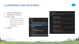 Local/Mocked Data (Post-Beta)
● Faster Development
● Repeatable Testing
● Data Types
○ Local Data - Same
format as seed data
○ Mock Data - record
requests to org and
replay later
● Offline
 