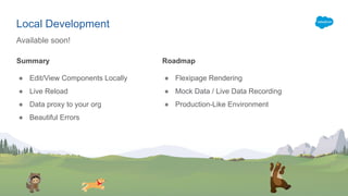 Summary
● Edit/View Components Locally
● Live Reload
● Data proxy to your org
● Beautiful Errors
Available soon!
Local Development
Roadmap
● Flexipage Rendering
● Mock Data / Live Data Recording
● Production-Like Environment
 