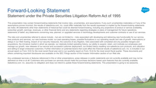 Forward-Looking Statement
This presentation may contain forward-looking statements that involve risks, uncertainties, and assumptions. If any such uncertainties materialize or if any of the
assumptions proves incorrect, the results of salesforce.com, inc. could differ materially from the results expressed or implied by the forward-looking statements
we make. All statements other than statements of historical fact could be deemed forward-looking, including any projections of product or service availability,
subscriber growth, earnings, revenues, or other financial items and any statements regarding strategies or plans of management for future operations,
statements of belief, any statements concerning new, planned, or upgraded services or technology developments and customer contracts or use of our services.
The risks and uncertainties referred to above include – but are not limited to – risks associated with developing and delivering new functionality for our service,
new products and services, our new business model, our past operating losses, possible fluctuations in our operating results and rate of growth, interruptions or
delays in our Web hosting, breach of our security measures, the outcome of any litigation, risks associated with completed and any possible mergers and
acquisitions, the immature market in which we operate, our relatively limited operating history, our ability to expand, retain, and motivate our employees and
manage our growth, new releases of our service and successful customer deployment, our limited history reselling non-salesforce.com products, and utilization
and selling to larger enterprise customers. Further information on potential factors that could affect the financial results of salesforce.com, inc. is included in our
annual report on Form 10-K for the most recent fiscal year and in our quarterly report on Form 10-Q for the most recent fiscal quarter. These documents and
others containing important disclosures are available on the SEC Filings section of the Investor Information section of our Web site.
Any unreleased services or features referenced in this or other presentations, press releases or public statements are not currently available and may not be
delivered on time or at all. Customers who purchase our services should make the purchase decisions based upon features that are currently available.
Salesforce.com, inc. assumes no obligation and does not intend to update these forward-looking statements. This presentation is going to be awesome.
Statement under the Private Securities Litigation Reform Act of 1995
 