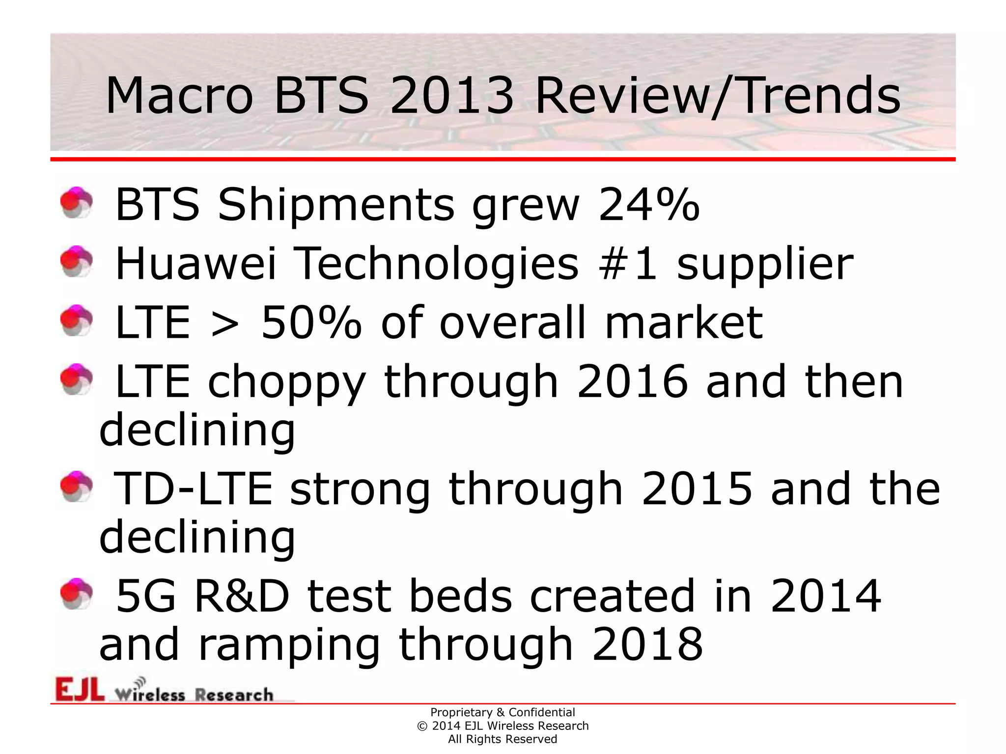 Proprietary & Confidential
© 2014 EJL Wireless Research
All Rights Reserved
Macro BTS 2013 Review/Trends
BTS Shipments grew 24%
Huawei Technologies #1 supplier
LTE > 50% of overall market
LTE choppy through 2016 and then
declining
TD-LTE strong through 2015 and the
declining
5G R&D test beds created in 2014
and ramping through 2018
 