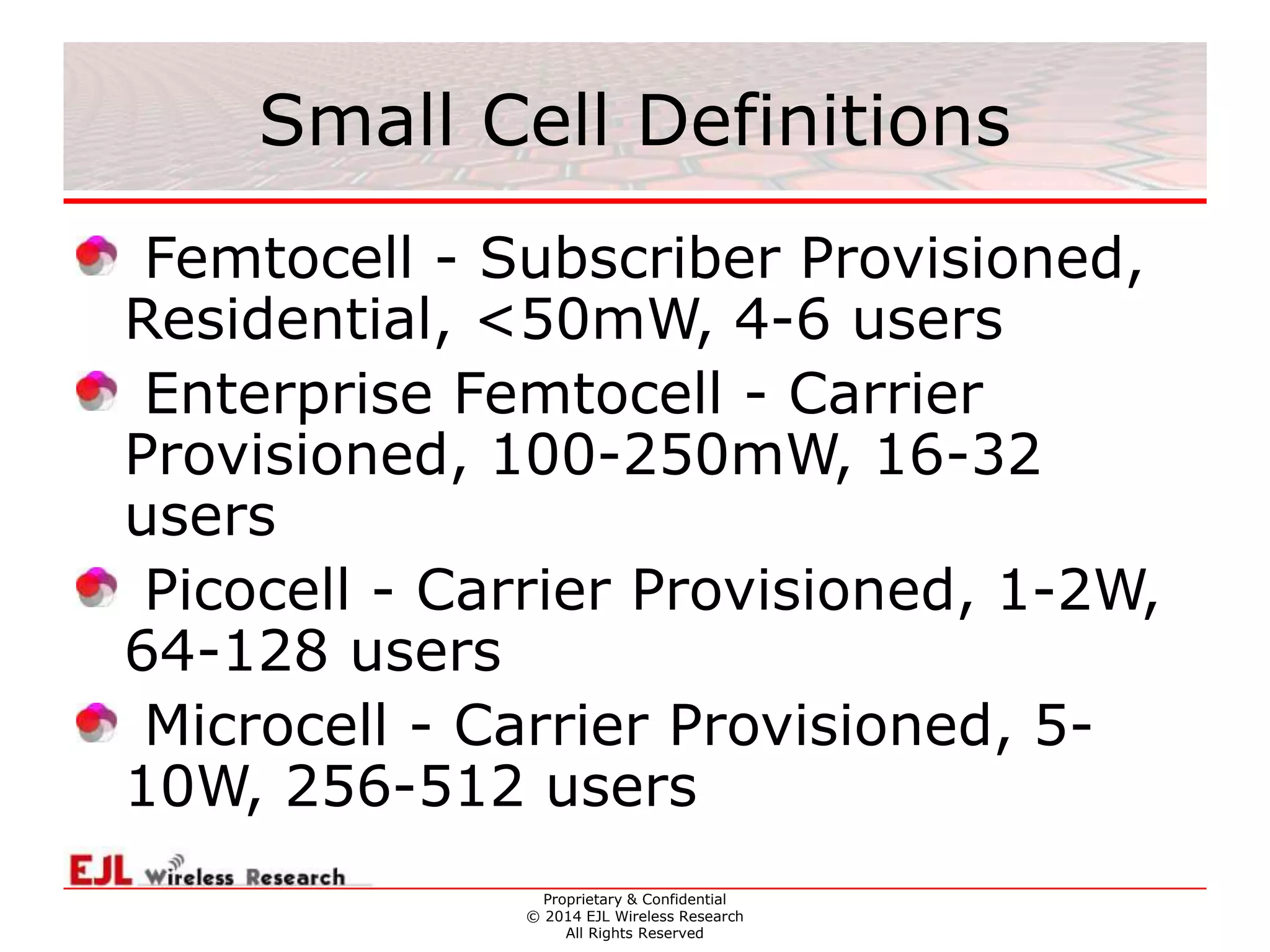 Proprietary & Confidential
© 2014 EJL Wireless Research
All Rights Reserved
Small Cell Definitions
Femtocell - Subscriber Provisioned,
Residential, <50mW, 4-6 users
Enterprise Femtocell - Carrier
Provisioned, 100-250mW, 16-32
users
Picocell - Carrier Provisioned, 1-2W,
64-128 users
Microcell - Carrier Provisioned, 5-
10W, 256-512 users
 