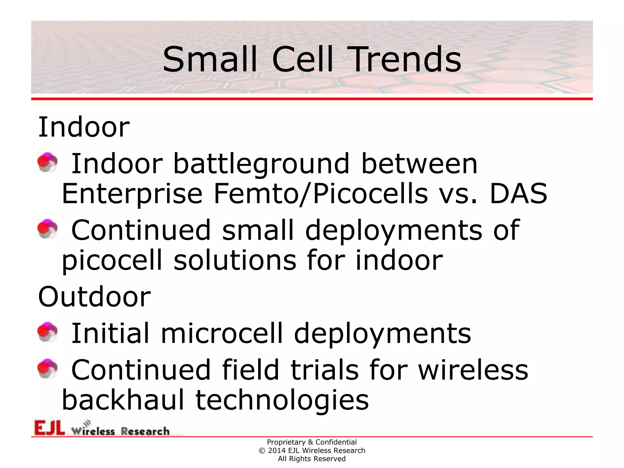 Proprietary & Confidential
© 2014 EJL Wireless Research
All Rights Reserved
Small Cell Trends
Indoor
Indoor battleground between
Enterprise Femto/Picocells vs. DAS
Continued small deployments of
picocell solutions for indoor
Outdoor
Initial microcell deployments
Continued field trials for wireless
backhaul technologies
 