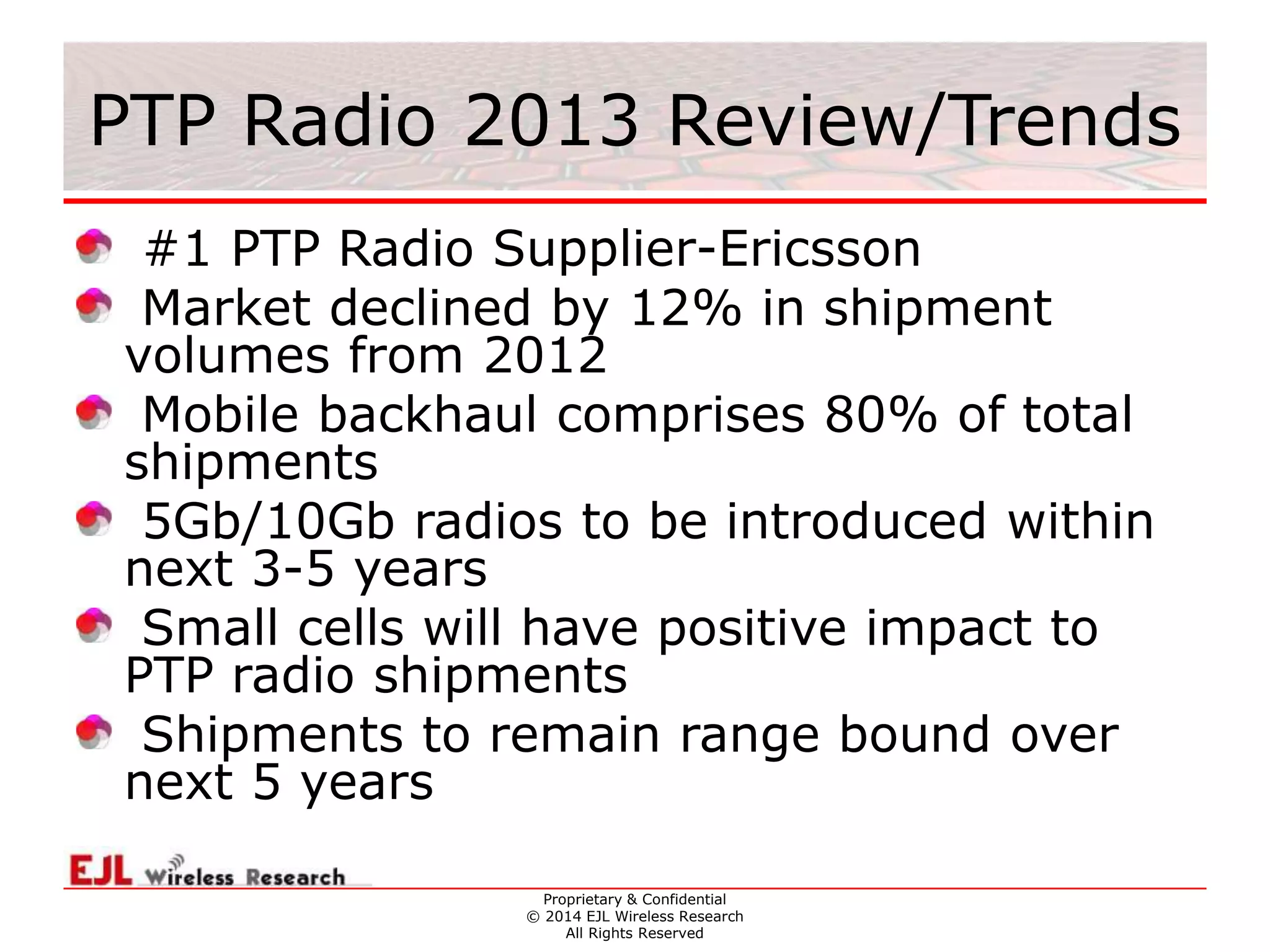 Proprietary & Confidential
© 2014 EJL Wireless Research
All Rights Reserved
PTP Radio 2013 Review/Trends
#1 PTP Radio Supplier-Ericsson
Market declined by 12% in shipment
volumes from 2012
Mobile backhaul comprises 80% of total
shipments
5Gb/10Gb radios to be introduced within
next 3-5 years
Small cells will have positive impact to
PTP radio shipments
Shipments to remain range bound over
next 5 years
 