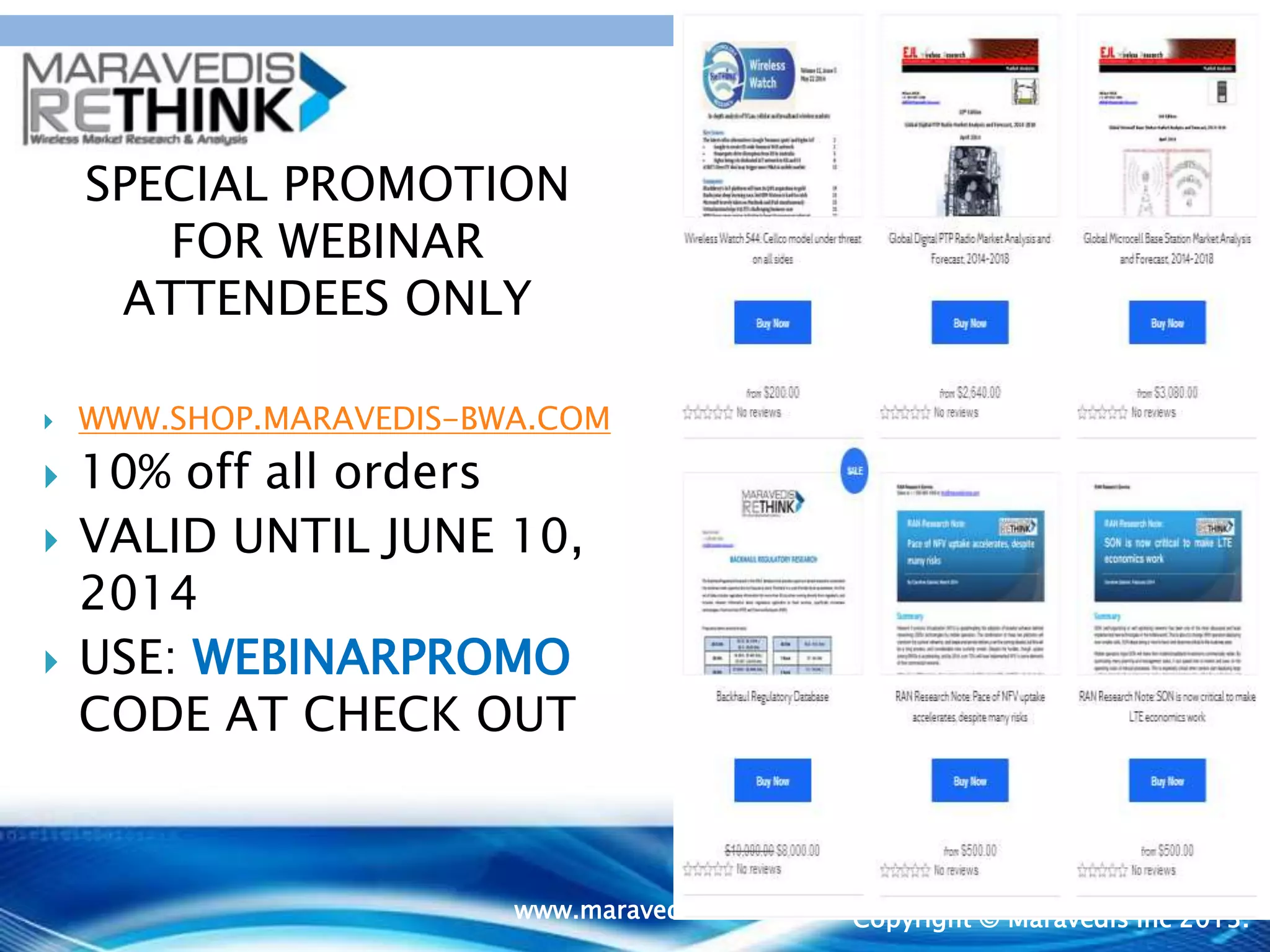 May
2014
Copyright © Maravedis Inc 2013.
SPECIAL PROMOTION
FOR WEBINAR
ATTENDEES ONLY
 WWW.SHOP.MARAVEDIS-BWA.COM
 10% off all orders
 VALID UNTIL JUNE 10,
2014
 USE: WEBINARPROMO
CODE AT CHECK OUT
www.maravedis-bwa.com
 