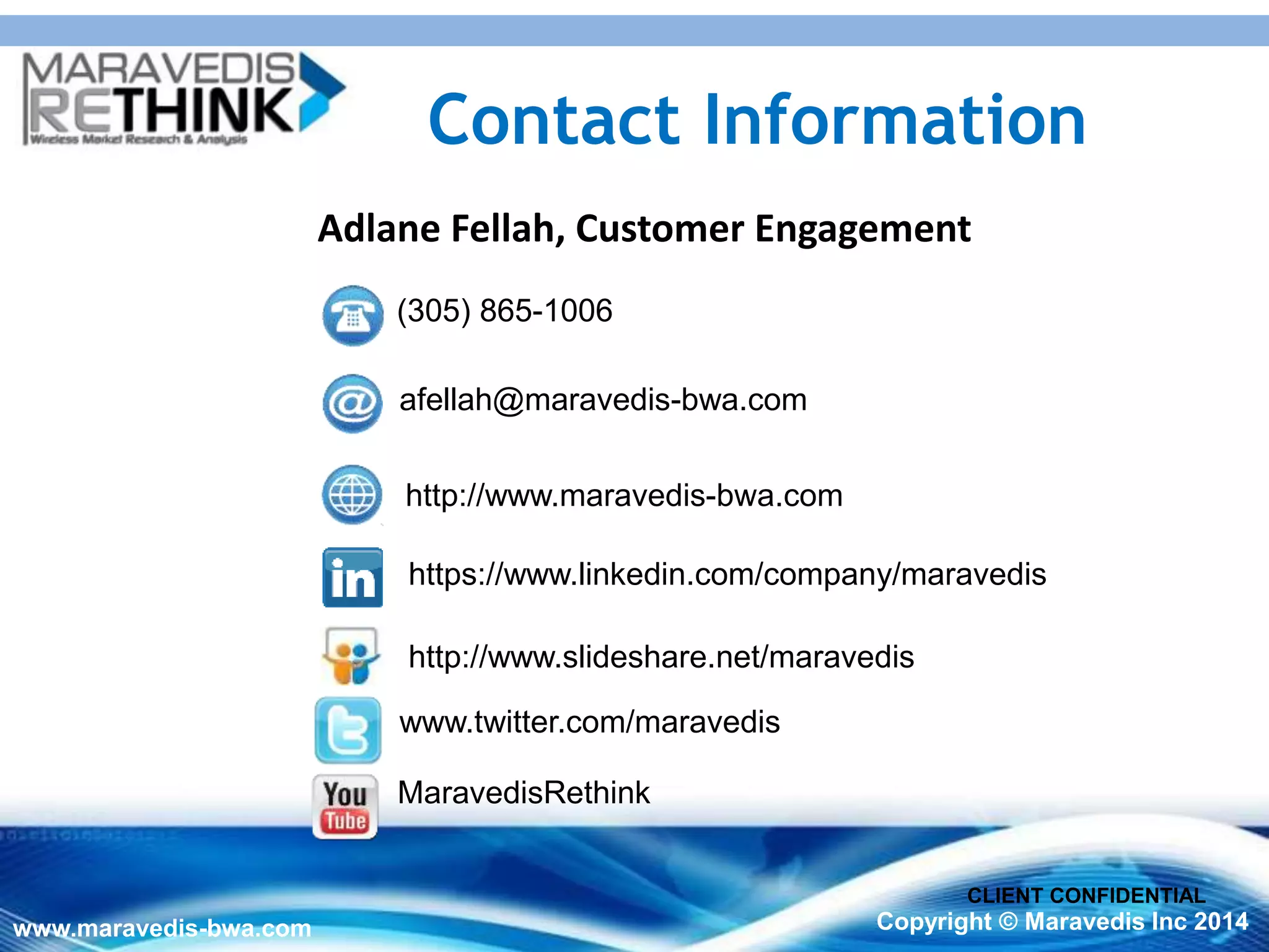 2020
www.maravedis-bwa.com Copyright © Maravedis Inc 2014
CLIENT CONFIDENTIAL
Contact Information
https://www.linkedin.com/company/maravedis
www.twitter.com/maravedis
MaravedisRethink
afellah@maravedis-bwa.com
http://www.maravedis-bwa.com
(305) 865-1006
Adlane Fellah, Customer Engagement
http://www.slideshare.net/maravedis
 