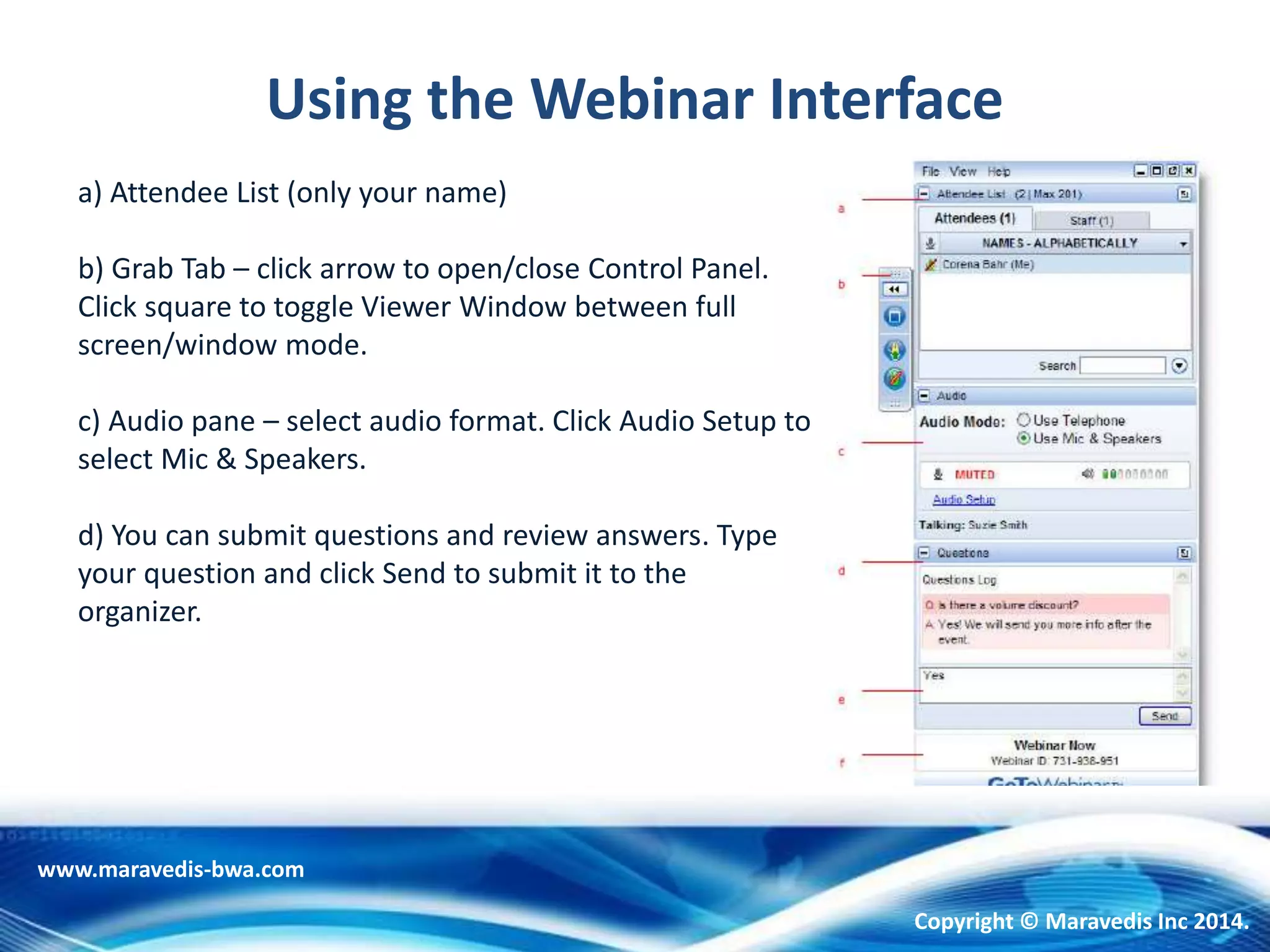 Using the Webinar Interface
a) Attendee List (only your name)
b) Grab Tab – click arrow to open/close Control Panel.
Click square to toggle Viewer Window between full
screen/window mode.
c) Audio pane – select audio format. Click Audio Setup to
select Mic & Speakers.
d) You can submit questions and review answers. Type
your question and click Send to submit it to the
organizer.
www.maravedis-bwa.com
Copyright © Maravedis Inc 2014.
 
