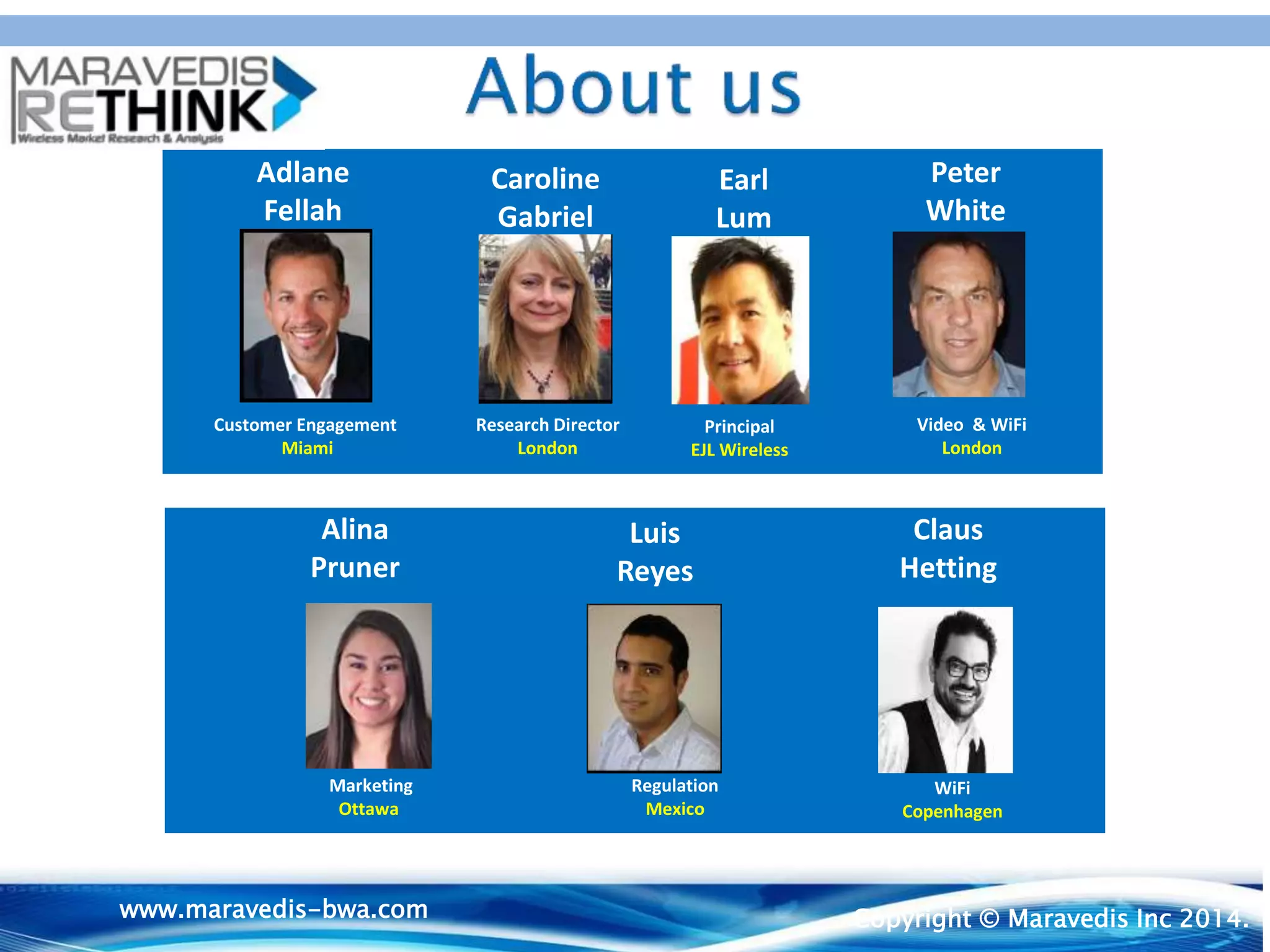 Customer Engagement
Miami
Video & WiFi
London
www.maravedis-bwa.com
CLIENT CONFIDENTIAL
Adlane
Fellah
Caroline
Gabriel
Research Director
London
Peter
White
Claus
Hetting
Earl
Lum
Alina
Pruner
Market ing
Ottawa
Luis
Reyes
© Maravedis Inc.
CLIENT CONFIDENTIAL
Claus
Hetting
Earl
Lum
Alina
Pruner
Luis
Reyes
WiFi
Copenhagen
Marketing
Ottawa
Regulation
Mexico
Principal
EJL Wireless
www.maravedis-bwa.com Copyright © Maravedis Inc 2014.
 