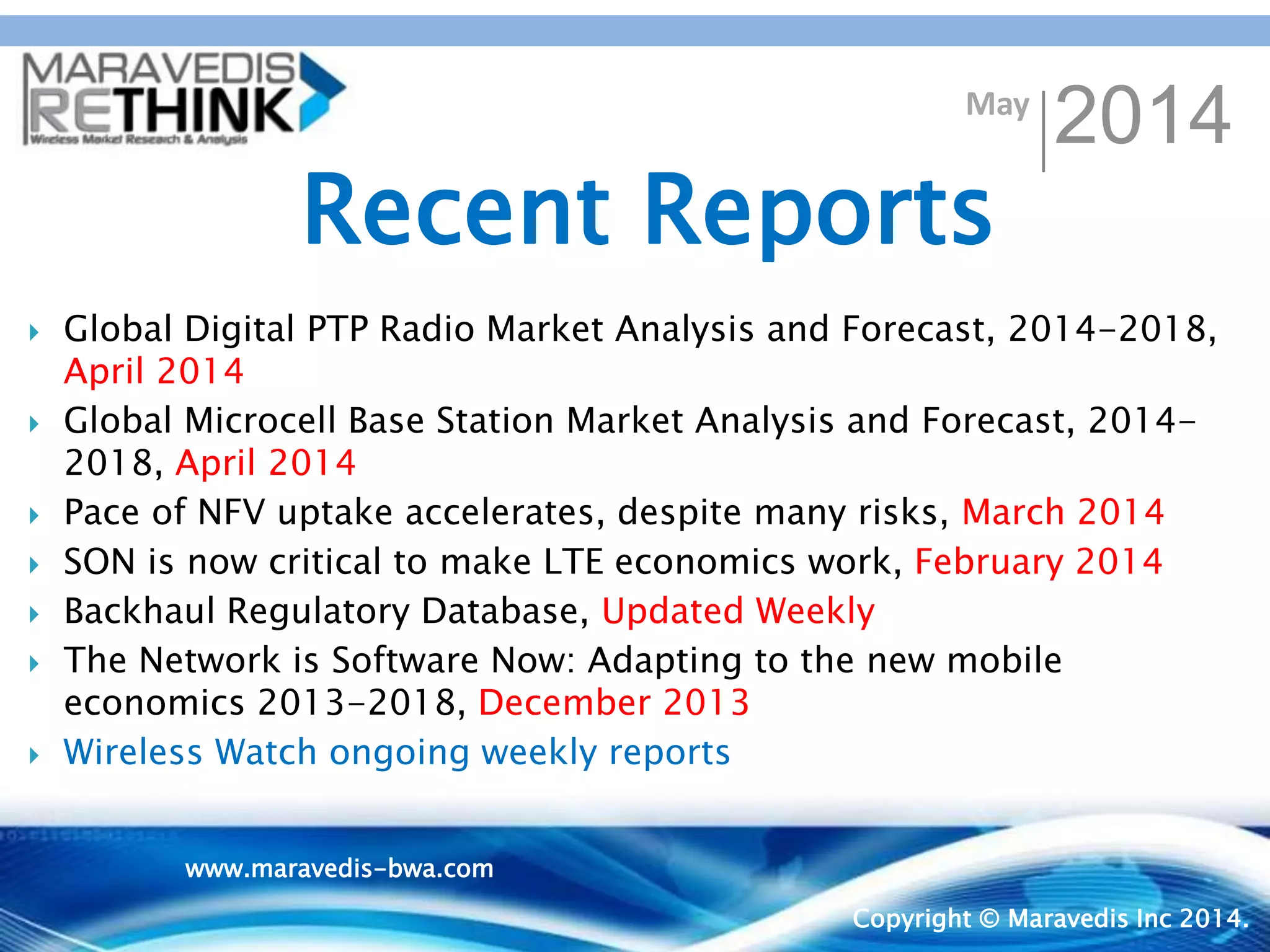 May
2014
Copyright © Maravedis Inc 2014.
 Global Digital PTP Radio Market Analysis and Forecast, 2014-2018,
April 2014
 Global Microcell Base Station Market Analysis and Forecast, 2014-
2018, April 2014
 Pace of NFV uptake accelerates, despite many risks, March 2014
 SON is now critical to make LTE economics work, February 2014
 Backhaul Regulatory Database, Updated Weekly
 The Network is Software Now: Adapting to the new mobile
economics 2013-2018, December 2013
 Wireless Watch ongoing weekly reports
Recent Reports
www.maravedis-bwa.com
 
