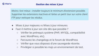 ● Mises à jour majeures vs Mises à jour mineures
● Faut-il mettre à jour son site dès que possible ?
○ Vériﬁer les prérequis système (PHP, MYSQL, compatibilité
avec WordPress, etc).
○ Parcourez les changelogs et le forum de WordPress
○ Vériﬁer que vous disposez d’une sauvegarde récente.
○ Privilégier si possible les majs un environnement de test.
Gestion des mises à jour
Moins c’est mieux : installer toujours le minimum d’extension possible.
Supprimer les extensions inactives et faites un petit tour sur votre client
FTP pour nettoyer les résidus.
 