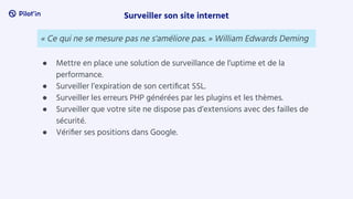 ● Mettre en place une solution de surveillance de l’uptime et de la
performance.
● Surveiller l’expiration de son certiﬁcat SSL.
● Surveiller les erreurs PHP générées par les plugins et les thèmes.
● Surveiller que votre site ne dispose pas d’extensions avec des failles de
sécurité.
● Vériﬁer ses positions dans Google.
Surveiller son site internet
« Ce qui ne se mesure pas ne s'améliore pas. » William Edwards Deming
 