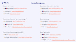 Les outils magiques
Solution all-in-one :
󰗔 󰏃 WP Umbrella : https://wp-umbrella.com
󰗔 ManageWP : https://managewp.com/
󰗔 MainWP : https://mainwp.com/
Pour la surveillance de l’uptime et de la perf :
󰗔 UptimeRobot : https://uptimerobot.com/
󰗔 󰏃 HyperPing : https://hyperping.io/
󰗔 BetterUptime: https://betterstack.com/better-uptime/
Pour la surveillance des positions SEO :
󰗔 Ahref : https://ahrefs.com/
󰗔 Google Search Console : https://search.google.com/
Pour la surveillance de la sécurité :
󰗔 WordFence : https://www.wordfence.com/
󰗔 󰏃 SecuPress : https://secupress.me/
󰗔 PatchStack : https://patchstack.com/
Pour les backups
󰗔 Updraftplus : https://updraftplus.com/
󰗔 WP Vivid: https://wpvivid.com/
󰗔 Jetpack: https://fr.jetpack.com/
Pour l’optimisation
󰗔 󰏃WP Rocket : https://wp-rocket.me/
󰗔 󰏃 Imagify : https://imagify.io/fr
󰗔 WP Oﬄoad Media: https://deliciousbrains.com/wp-oﬄoad-media/
 