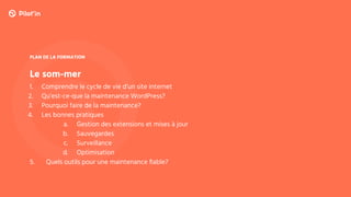 Le som-mer
PLAN DE LA FORMATION
1. Comprendre le cycle de vie d’un site internet
2. Qu’est-ce-que la maintenance WordPress?
3. Pourquoi faire de la maintenance?
4. Les bonnes pratiques
a. Gestion des extensions et mises à jour
b. Sauvegardes
c. Surveillance
d. Optimisation
5. Quels outils pour une maintenance ﬁable?
 