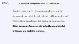Que l’on code, que l’on écrive des articles ou que l’on
s’occupe de son site internet, celui-ci vieillit naturellement.
L’écosystème dans lequel il vit évolue en permanence.
Il faut donc maintenir son site web si l’on souhaite lui
préserver une certaine jeunesse.
Comprendre le cycle de vie d’un site internet
 