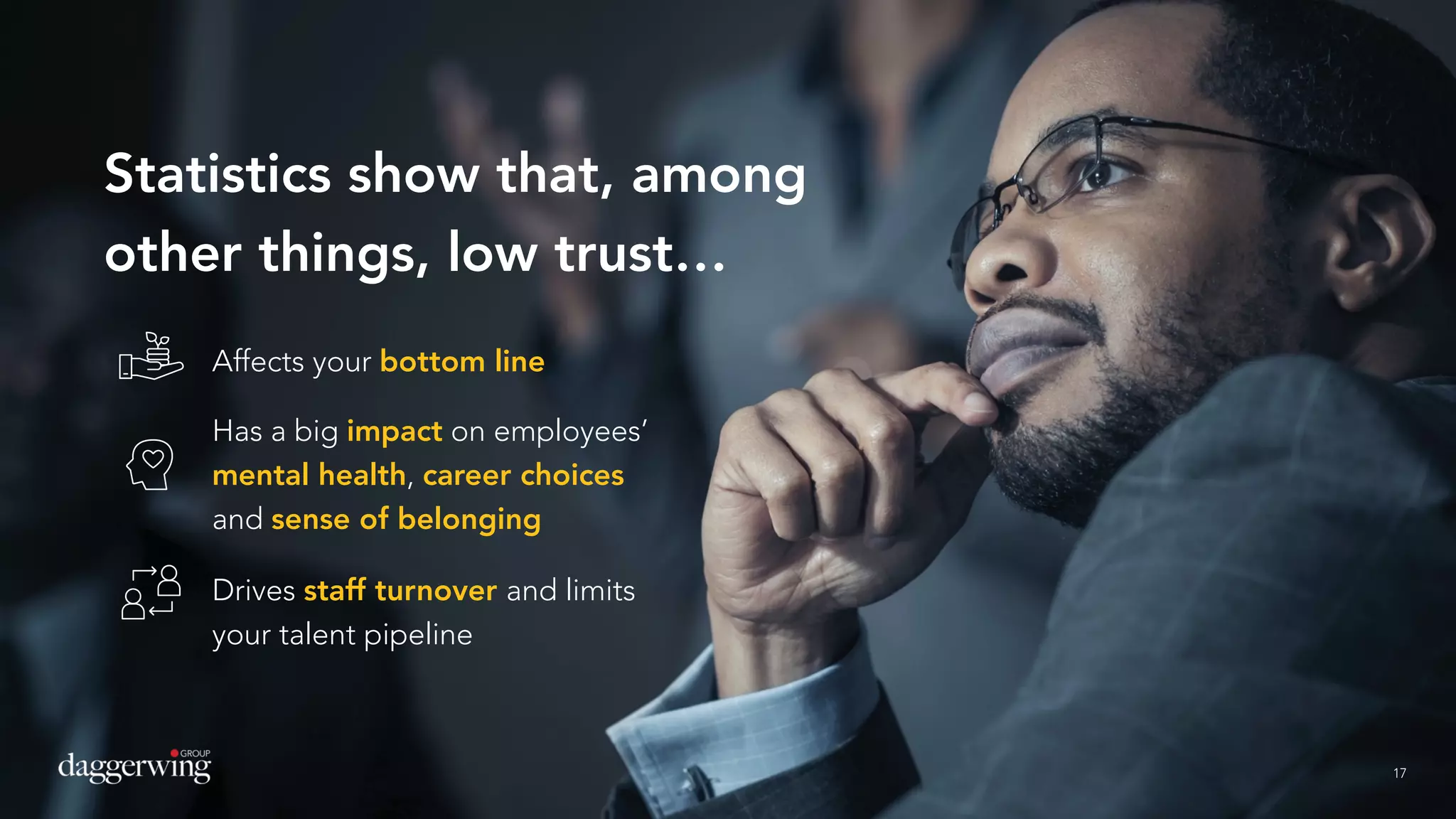 17
Statistics show that, among
other things, low trust…
17
Affects your bottom line
Has a big impact on employees’
mental health, career choices
and sense of belonging
Drives staff turnover and limits
your talent pipeline
 
