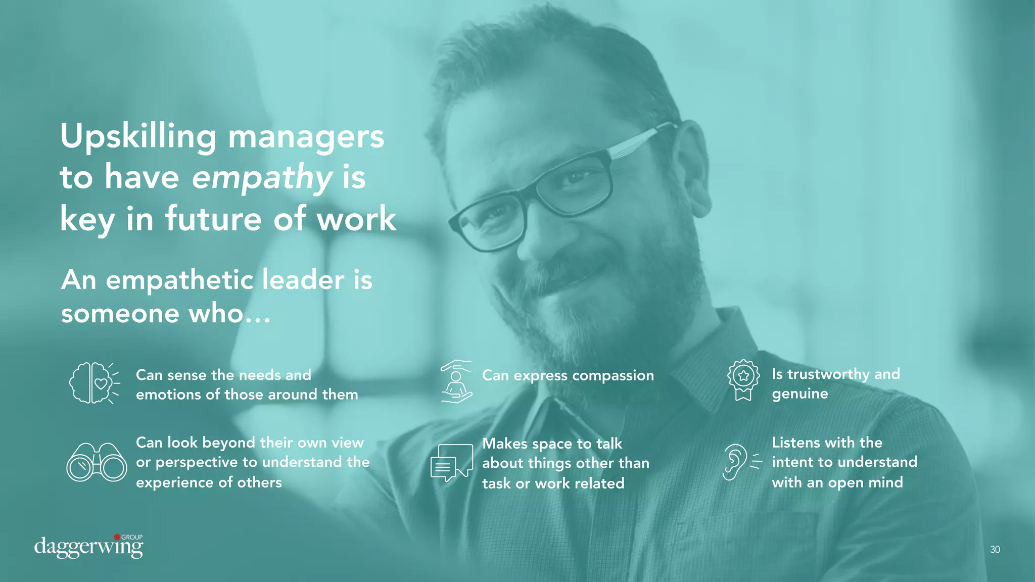 30
Upskilling managers
to have empathy is
key in future of work
An empathetic leader is
someone who…
Can sense the needs and
emotions of those around them
Can express compassion Is trustworthy and
genuine
Makes space to talk
about things other than
task or work related
Can look beyond their own view
or perspective to understand the
experience of others
Listens with the
intent to understand
with an open mind
30
 