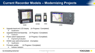 © Yokogawa Electric Corporation
Current Recorder Models – Modernizing Projects
 Upgrade bezel and LCD display (In Progress / Completed)
 Qualification
 Upgraded Ethernet Assembly (In Progress / Completed)
 Qualification
 Power switch replacement (In Progress / Completed)
 Engineering Evaluation
 DX364 case weld enhancement (Complete)
 Qualification
 Firmware update (In Progress / Completed)
 Software Validation
16
 
