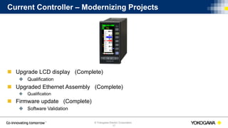 © Yokogawa Electric Corporation
Current Controller – Modernizing Projects
 Upgrade LCD display (Complete)
 Qualification
 Upgraded Ethernet Assembly (Complete)
 Qualification
 Firmware update (Complete)
 Software Validation
17
 