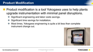 © Yokogawa Electric Corporation
Product Modification
 Product modification is a tool Yokogawa uses to help plants
upgrade instrumentation with minimal panel disruptions.
 Significant engineering and labor costs savings.
 Significant time savings for installation.
 Most times, Yokogawa engineering is quite a bit less than complete
instrument change out.
21
 