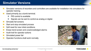 © Yokogawa Electric Corporation
Simulator Versions
 Simulator versions of recorders and controllers are available for installation into simulators for
operator training.
 Used primarily as a dumb terminal.
 PID control is available
 Signals can be sent to control as analog or digital.
 Simulate fail screens
 Start and stop simulated process
 Soft reset for new initial conditions
 Erase trend screen and unacknowledged alarms
 Audit trail for operator actions
 Simulated power fail
 Operator functions shall work normally
28
 