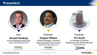 © Yokogawa Electric Corporation
2
Presenters
Host
Clayton Wilson
Product Manager, Industrial
Data Acquisition and Control
Clayton.Wilson@yokogawa.com
Gerald Hardesty
Product Marketing Manager
gerald.hardesty@yokogawa.com
Presenter
Tim Scott
Sr. Manager of Nuclear
Engineering and Testing Services
Tim.Scott@nts.com
Presenter
 