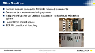 © Yokogawa Electric CorporationCopyright © Yokogawa Corporation of America
33
Other Solutions
 General purpose enclosures for fields mounted instruments
 Generator temperature monitoring systems
 Independent Spent Fuel Storage Installation - Temperature Monitoring
System
 Heater Drain control panels
 SCRAM panel for air handling.
 