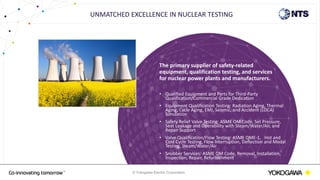 © Yokogawa Electric Corporation
UNMATCHED EXCELLENCE IN NUCLEAR TESTING
The primary supplier of safety-related
equipment, qualification testing, and services
for nuclear power plants and manufacturers.
• Qualified Equipment and Parts for Third-Party
Qualification/Commercial Grade Dedication
• Equipment Qualification Testing: Radiation Aging, Thermal
Aging, Cycle Aging, EMI, Seismic, and Accident (LOCA)
Simulation
• Safety Relief Valve Testing: ASME OM Code, Set Pressure,
Seat Leakage and Operability with Steam/Water/Air, and
Repair Support
• Valve Qualification/Flow Testing: ASME QME-1, Hot and
Cold Cycle Testing, Flow Interruption, Deflection and Modal
Testing, Steam/Water/Air
• Snubber Services: ASME OM Code, Removal, Installation,
Inspection, Repair, Refurbishment
 