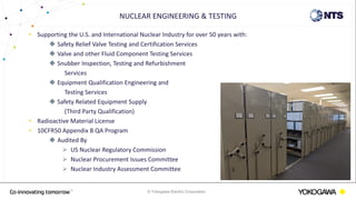 © Yokogawa Electric Corporation
• Supporting the U.S. and International Nuclear Industry for over 50 years with:
 Safety Relief Valve Testing and Certification Services
 Valve and other Fluid Component Testing Services
 Snubber Inspection, Testing and Refurbishment
Services
 Equipment Qualification Engineering and
Testing Services
 Safety Related Equipment Supply
(Third Party Qualification)
• Radioactive Material License
• 10CFR50 Appendix B QA Program
 Audited By
 US Nuclear Regulatory Commission
 Nuclear Procurement Issues Committee
 Nuclear Industry Assessment Committee
NUCLEAR ENGINEERING & TESTING
 