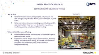 © Yokogawa Electric Corporation
CERTIFICATION AND COMPONENT TESTING
• SRV Services
 Valve Certification testing for operability, set pressure and
seat leakage using saturated steam, gaseous nitrogen, air, and
water.
 Valve refurbishment support including assembly/disassembly,
decontamination, visual and non-destructive inspections,
machining/welding activities, and heat treating.
• Valve and Fluid Component Testing
 Full service engineering and test group to support all types of
valve design and testing.
 Capabilities include design analysis, failure analysis, flow loop
testing, flow interruption testing, ASME QME-1 qualification
programs, heat exchanger, pump, and custom fluid
components testing.
SAFETY RELIEF VALVES (SRV)
SRV FACILITY
 