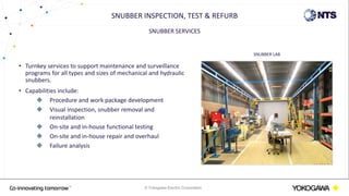 © Yokogawa Electric Corporation
SNUBBER SERVICES
• Turnkey services to support maintenance and surveillance
programs for all types and sizes of mechanical and hydraulic
snubbers.
• Capabilities include:
 Procedure and work package development
 Visual inspection, snubber removal and
reinstallation
 On-site and in-house functional testing
 On-site and in-house repair and overhaul
 Failure analysis
SNUBBER INSPECTION, TEST & REFURB
SNUBBER LAB
 