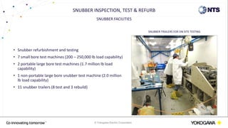 © Yokogawa Electric Corporation
SNUBBER FACILITIES
• Snubber refurbishment and testing
• 7 small bore test machines (200 – 250,000 lb load capability)
• 2 portable large bore test machines (1.7 million lb load
capability)
• 1 non-portable large bore snubber test machine (2.0 million
lb load capability)
• 11 snubber trailers (8 test and 3 rebuild)
SNUBBER INSPECTION, TEST & REFURB
SNUBBER TRAILERS FOR ON SITE TESTING
 