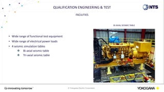 © Yokogawa Electric Corporation
FACILITIES
• Wide range of functional test equipment
• Wide range of electrical power loads
• 4 seismic simulation tables
 Bi-axial seismic table
 Tri-axial seismic table
QUALIFICATION ENGINEERING & TEST
BI-AXIAL SEISMIC TABLE
 