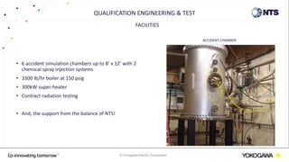 © Yokogawa Electric Corporation
FACILITIES
• 6 accident simulation chambers up to 8’ x 12’ with 2
chemical spray injection systems
• 3300 lb/hr boiler at 150 psig
• 300kW super-heater
• Contract radiation testing
• And, the support from the balance of NTS!
QUALIFICATION ENGINEERING & TEST
ACCIDENT CHAMBER
 