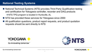 © Yokogawa Electric CorporationCopyright © Yokogawa Corporation of America
6
National Testing Systems
 National Technical Systems (NTS) provides Third Party Qualification testing
and certification for Yokogawa controller, recorder and DAQ products
NTS TPQ program is located in Huntsville, AL
 NTS has provided these services for Yokogawa since 2000
 All qualification questions, product report requests, and product quotation
requests should be sent directly to NTS
 