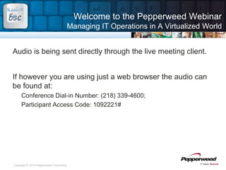 Welcome to the Pepperweed WebinarManaging IT Operations in A Virtualized World Audio is being sent directly through the live meeting client. If however you are using just a web browser the audio can be found at: Conference Dial-in Number: (218) 339-4600;   Participant Access Code: 1092221# 