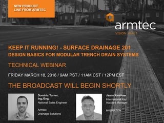 Dominic Turner, Ing./Eng.
National Sales Engineer
Armtec
Drainage Solutions
Frank Klita
Senior Sales Representative
Armtec
Drainage Solutions
Dominic Turner,
Ing./Eng.
National Sales Engineer
Armtec
Drainage Solutions
Jamie Kershaw
International Key
Account Manager
HAURATON
KEEP IT RUNNING! - SURFACE DRAINAGE 201
DESIGN BASICS FOR MODULAR TRENCH DRAIN SYSTEMS
TECHNICAL WEBINAR
THE BROADCAST WILL BEGIN SHORTLY
FRIDAY MARCH 18, 2016 / 9AM PST / 11AM CST / 12PM EST
NEW PRODUCT
LINE FROM ARMTEC
 