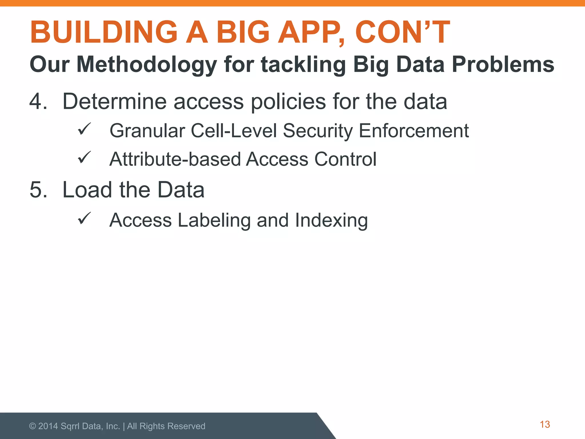 BUILDING A BIG APP, CON’T
4.  Determine access policies for the data
!  Granular Cell-Level Security Enforcement
!  Attribute-based Access Control
5.  Load the Data
!  Access Labeling and Indexing
© 2014 Sqrrl Data, Inc. | All Rights Reserved 13
Our Methodology for tackling Big Data Problems
 
