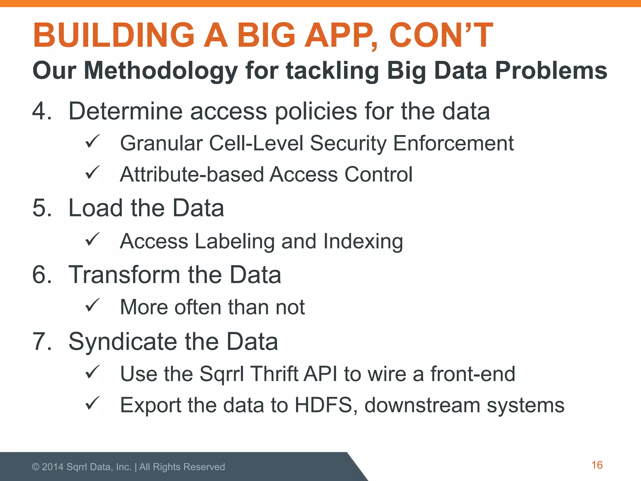 BUILDING A BIG APP, CON’T
4.  Determine access policies for the data
!  Granular Cell-Level Security Enforcement
!  Attribute-based Access Control
5.  Load the Data
!  Access Labeling and Indexing
6.  Transform the Data
!  More often than not
7.  Syndicate the Data
!  Use the Sqrrl Thrift API to wire a front-end
!  Export the data to HDFS, downstream systems
© 2014 Sqrrl Data, Inc. | All Rights Reserved 16
Our Methodology for tackling Big Data Problems
 